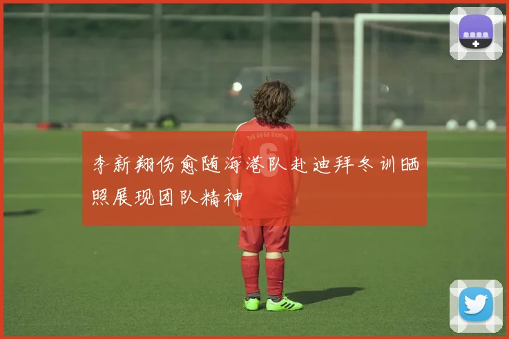 李新翔伤愈随海港队赴迪拜冬训晒照展现团队精神