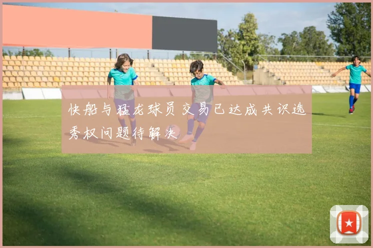 快船与猛龙球员交易已达成共识选秀权问题待解决