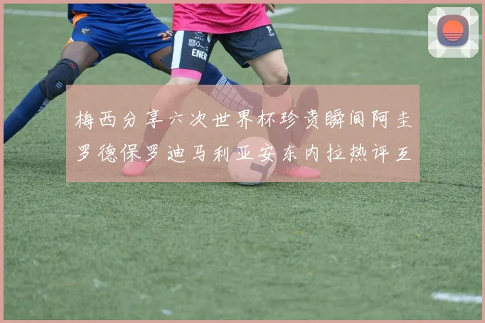梅西分享六次世界杯珍贵瞬间阿圭罗德保罗迪马利亚安东内拉热评互动