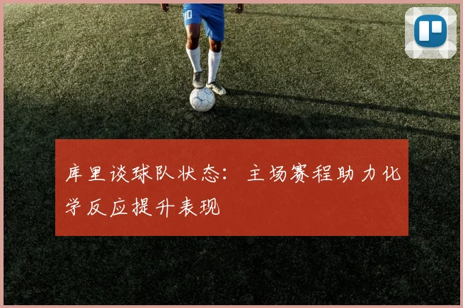 库里谈球队状态：主场赛程助力化学反应提升表现