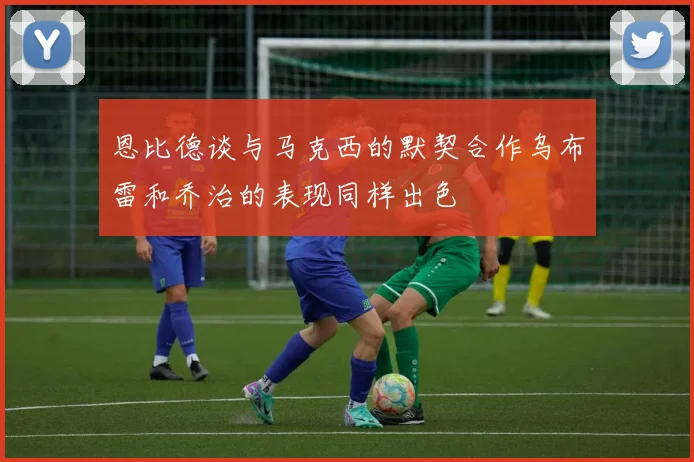恩比德谈与马克西的默契合作乌布雷和乔治的表现同样出色