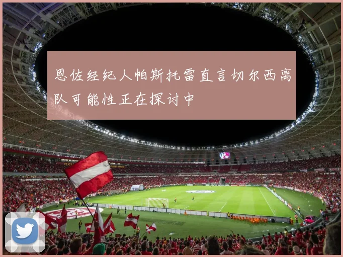 恩佐经纪人帕斯托雷直言切尔西离队可能性正在探讨中