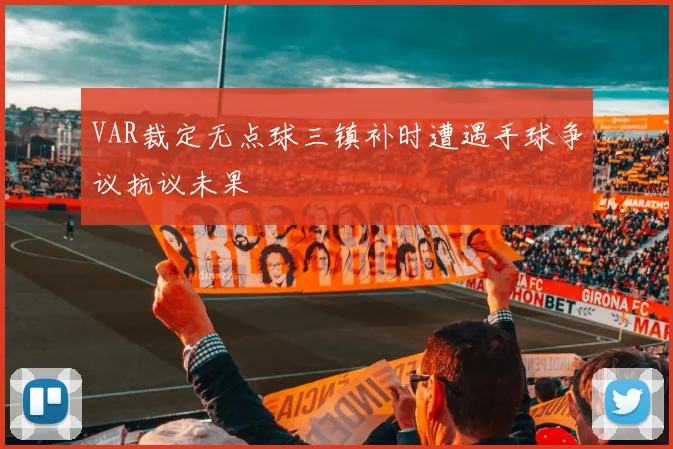 VAR裁定无点球三镇补时遭遇手球争议抗议未果