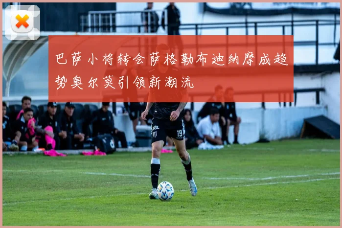 巴萨小将转会萨格勒布迪纳摩成趋势奥尔莫引领新潮流