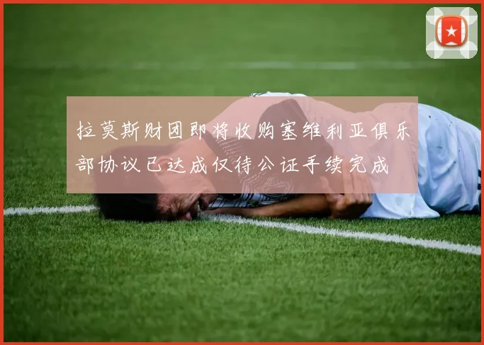 拉莫斯财团即将收购塞维利亚俱乐部协议已达成仅待公证手续完成