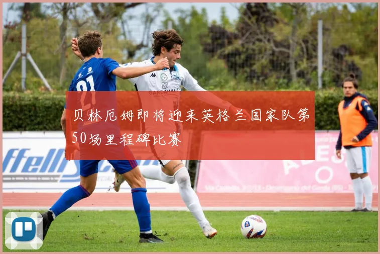 贝林厄姆即将迎来英格兰国家队第50场里程碑比赛
