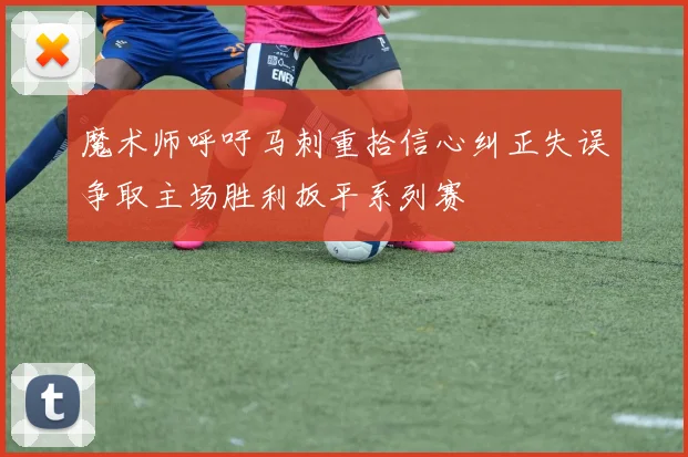 魔术师呼吁马刺重拾信心纠正失误争取主场胜利扳平系列赛