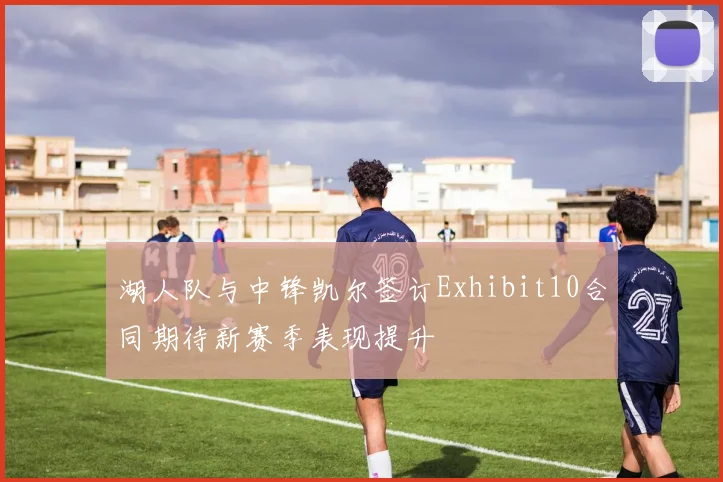 湖人队与中锋凯尔签订Exhibit10合同期待新赛季表现提升