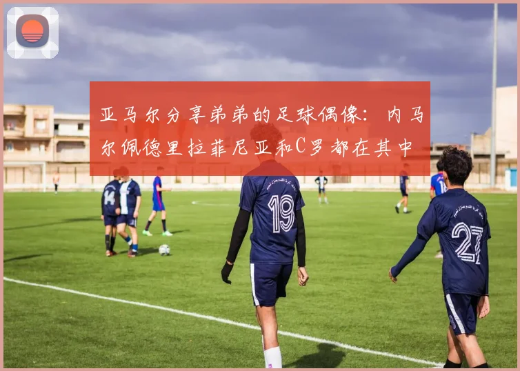 亚马尔分享弟弟的足球偶像：内马尔佩德里拉菲尼亚和C罗都在其中
