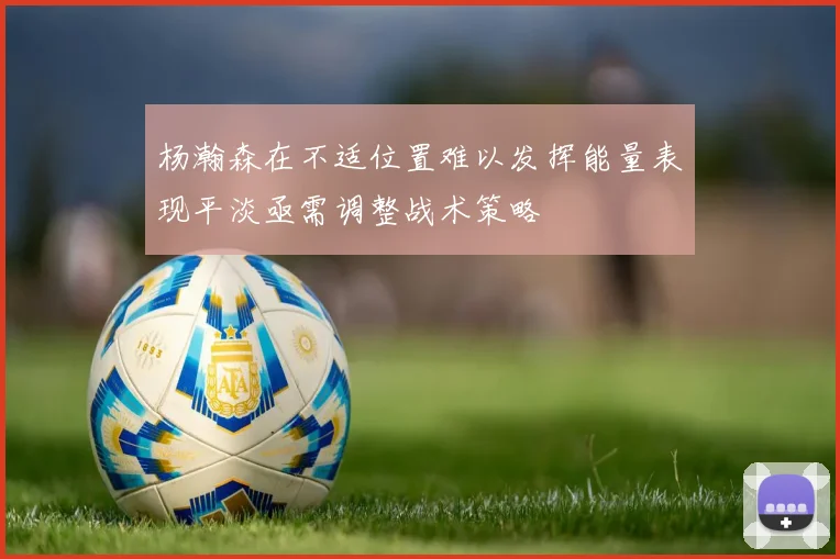杨瀚森在不适位置难以发挥能量表现平淡亟需调整战术策略