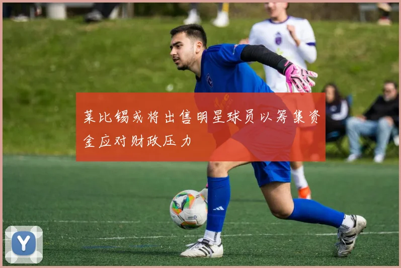 莱比锡或将出售明星球员以筹集资金应对财政压力