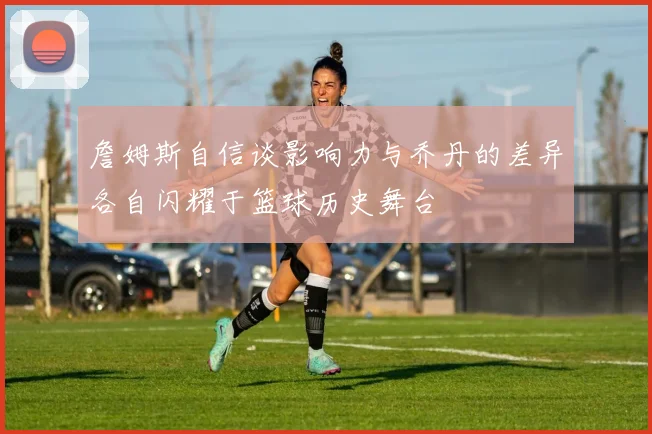 詹姆斯自信谈影响力与乔丹的差异各自闪耀于篮球历史舞台