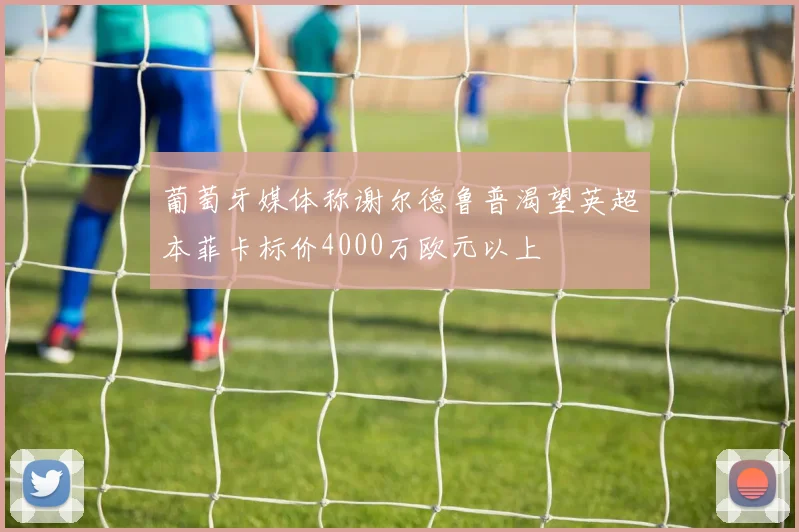 葡萄牙媒体称谢尔德鲁普渴望英超本菲卡标价4000万欧元以上