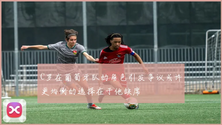 C罗在葡萄牙队的角色引发争议或许更均衡的选择在于他缺席