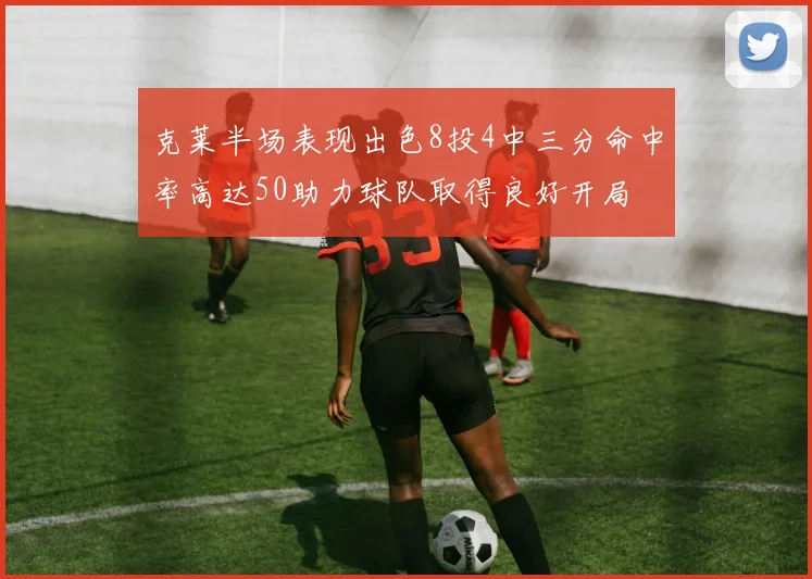 克莱半场表现出色8投4中三分命中率高达50助力球队取得良好开局