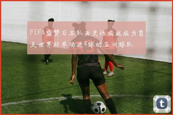 FIFA盛赞日本队历史性成就成为首支世界杯单场进4球的亚洲球队