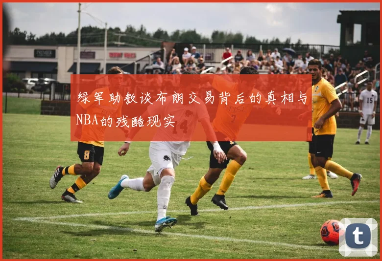 绿军助教谈布朗交易背后的真相与NBA的残酷现实