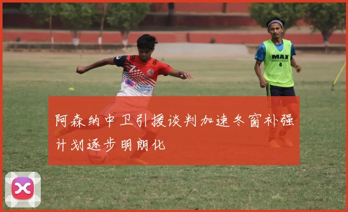 阿森纳中卫引援谈判加速冬窗补强计划逐步明朗化