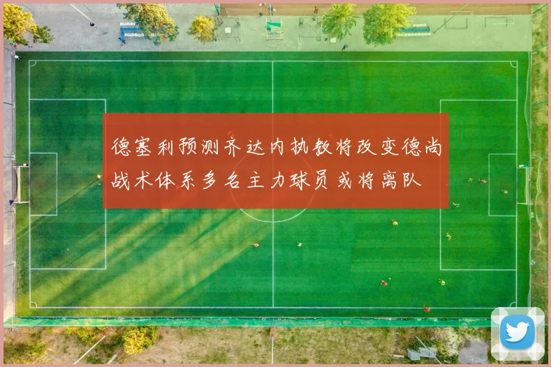 德塞利预测齐达内执教将改变德尚战术体系多名主力球员或将离队