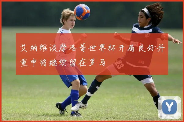 艾纳维谈摩洛哥世界杯开局良好并重申将继续留在罗马