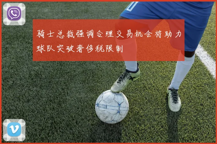 骑士总裁强调合理交易机会将助力球队突破奢侈税限制