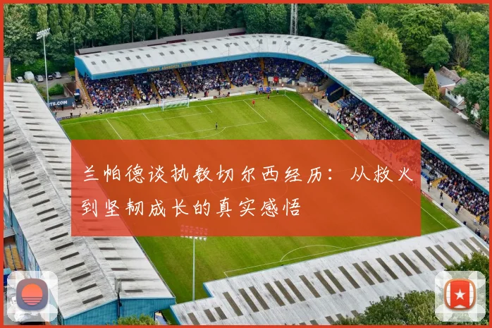 兰帕德谈执教切尔西经历：从救火到坚韧成长的真实感悟